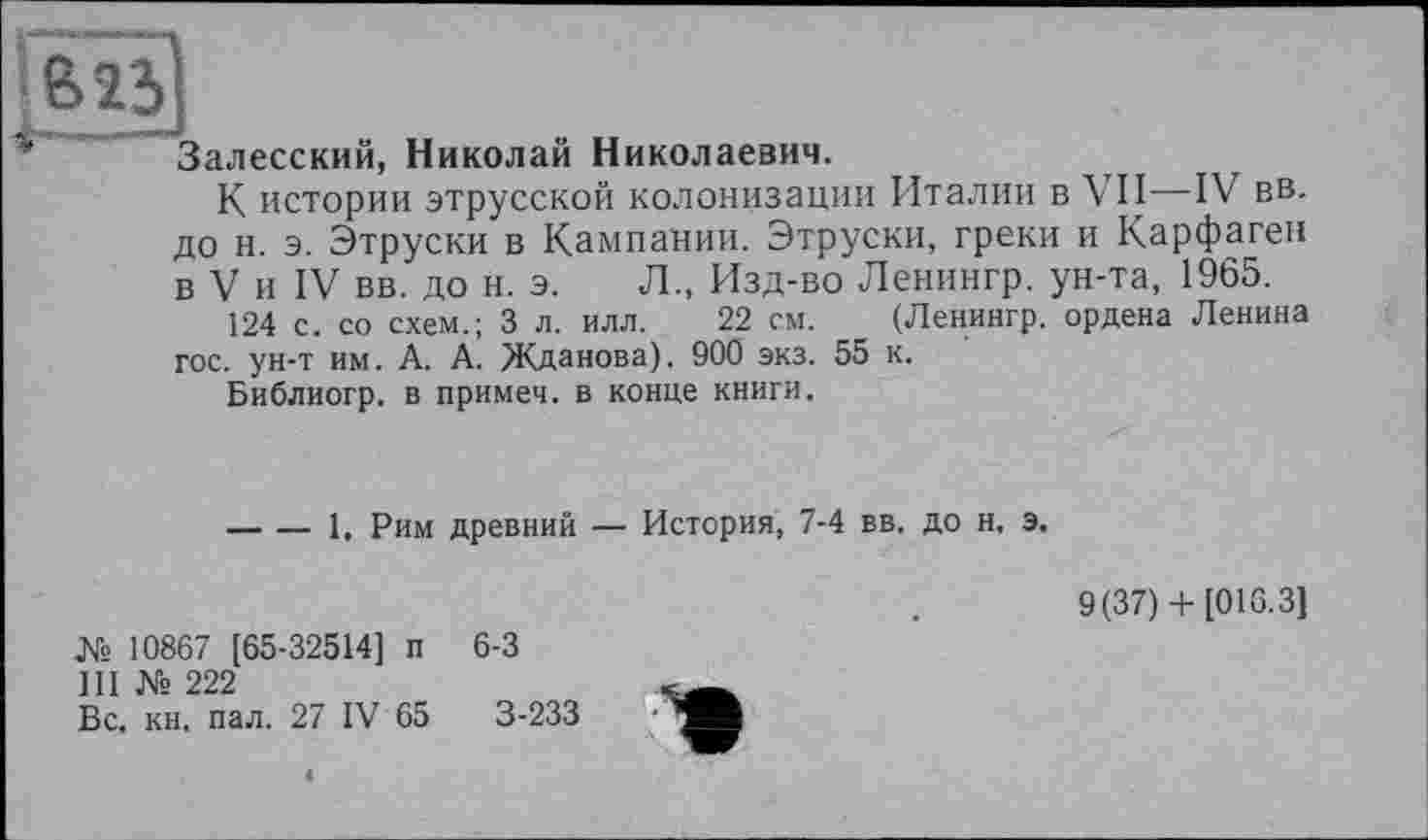 ﻿І&Ї5І
Залесский, Николай Николаевич.
К истории этрусской колонизации Италии в VII—IV вв. до н. э. Этруски в Кампании. Этруски, греки и Карфаген в V и IV вв. до н. э. Л., Изд-во Ленингр. ун-та, 1965.
124 с. со схем.; 3 л. илл. 22 см. (Ленингр. ордена Ленина гос. ун-т им. А. А. Жданова). 900 экз. 55 к.
Библиогр. в примеч. в конце книги.
-----1, Рим древний — История, 7-4 вв. до н. э.
9(37)+ [016.3]
№ 10867 [65-32514] п
III № 222
Вс, кн, пал. 27 IV 65
6-3
3-233